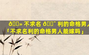 🌻 不求名 🐯 利的命格男人「不求名利的命格男人能嫁吗」